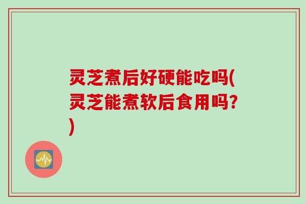 灵芝煮后好硬能吃吗(灵芝能煮软后食用吗？)