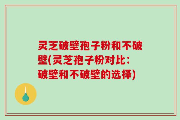 灵芝破壁孢子粉和不破壁(灵芝孢子粉对比：破壁和不破壁的选择)