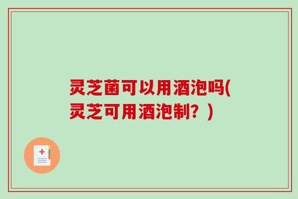 灵芝菌可以用酒泡吗(灵芝可用酒泡制？)