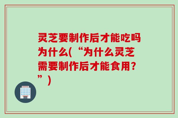 灵芝要制作后才能吃吗为什么(“为什么灵芝需要制作后才能食用？”)
