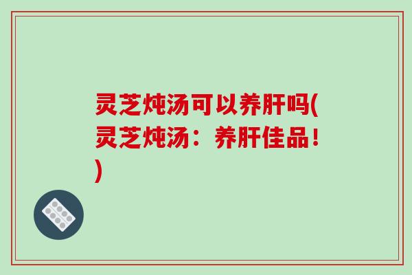 灵芝炖汤可以养肝吗(灵芝炖汤：养肝佳品！)
