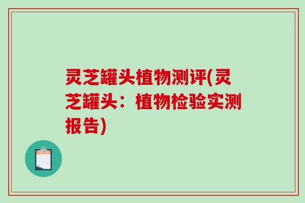 灵芝罐头植物测评(灵芝罐头：植物检验实测报告)