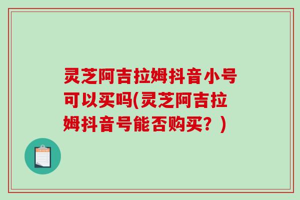 灵芝阿吉拉姆抖音小号可以买吗(灵芝阿吉拉姆抖音号能否购买？)