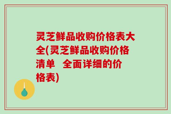 灵芝鲜品收购价格表大全(灵芝鲜品收购价格清单  全面详细的价格表)