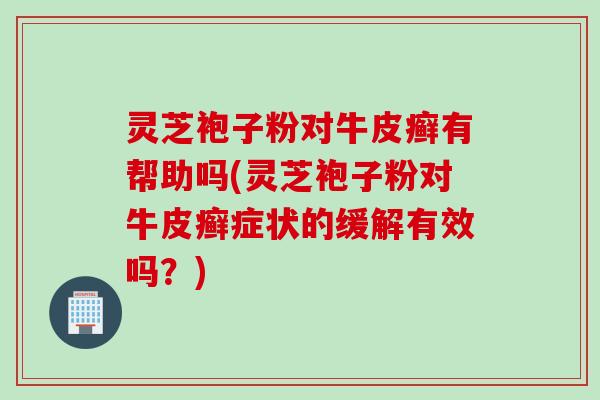 灵芝袍子粉对牛皮癣有帮助吗(灵芝袍子粉对牛皮癣症状的缓解有效吗？)