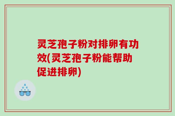 灵芝孢子粉对排卵有功效(灵芝孢子粉能帮助促进排卵)