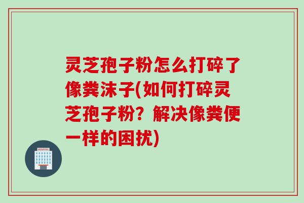 灵芝孢子粉怎么打碎了像粪沫子(如何打碎灵芝孢子粉？解决像粪便一样的困扰)