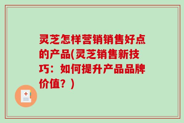 灵芝怎样营销销售好点的产品(灵芝销售新技巧：如何提升产品品牌价值？)