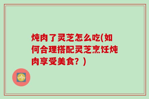 炖肉了灵芝怎么吃(如何合理搭配灵芝烹饪炖肉享受美食？)