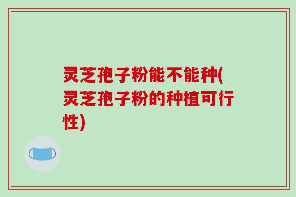 灵芝孢子粉能不能种(灵芝孢子粉的种植可行性)