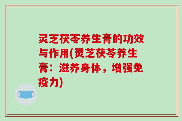 灵芝茯苓养生膏的功效与作用(灵芝茯苓养生膏：滋养身体，增强免疫力)