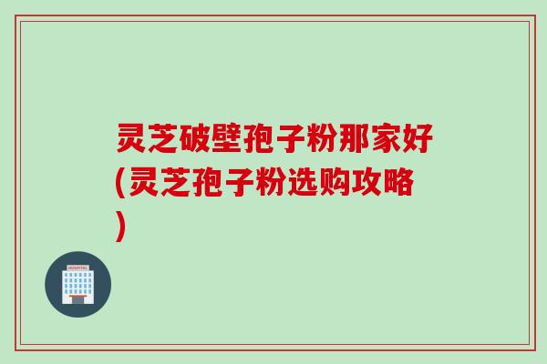 灵芝破壁孢子粉那家好(灵芝孢子粉选购攻略)