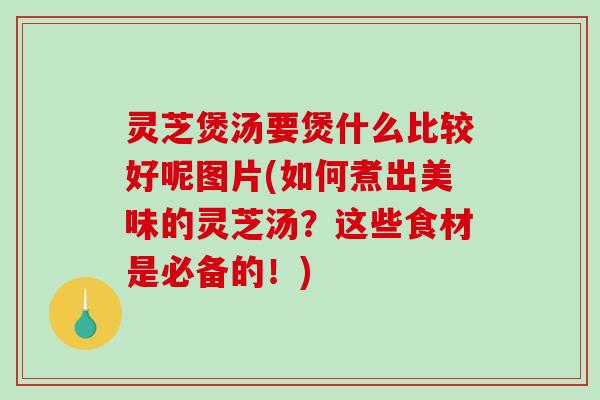 灵芝煲汤要煲什么比较好呢图片(如何煮出美味的灵芝汤？这些食材是必备的！)