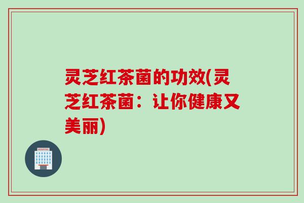 灵芝红茶菌的功效(灵芝红茶菌：让你健康又美丽)