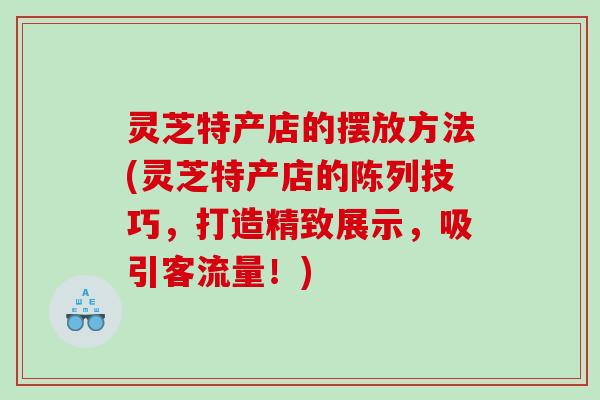 灵芝特产店的摆放方法(灵芝特产店的陈列技巧，打造精致展示，吸引客流量！)