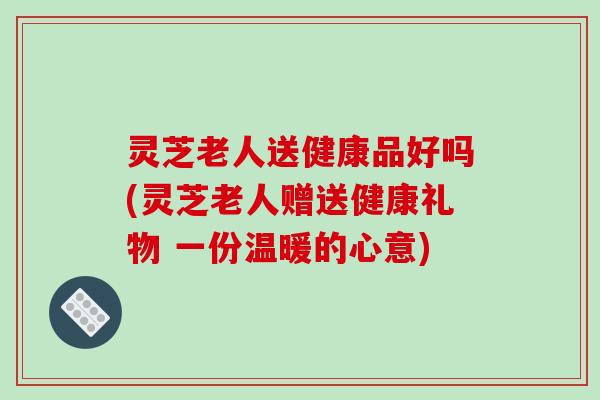 灵芝老人送健康品好吗(灵芝老人赠送健康礼物 一份温暖的心意)