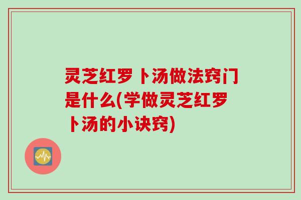 灵芝红罗卜汤做法窍门是什么(学做灵芝红罗卜汤的小诀窍)