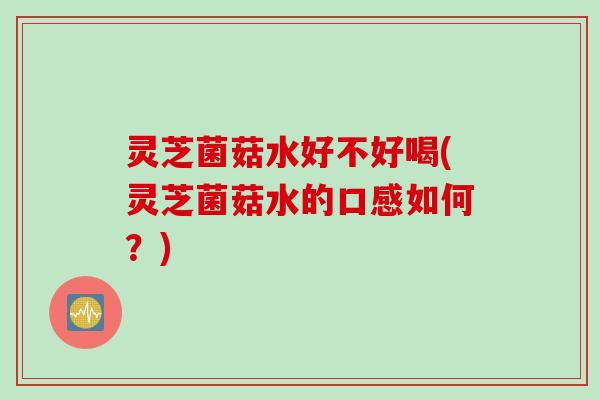 灵芝菌菇水好不好喝(灵芝菌菇水的口感如何？)