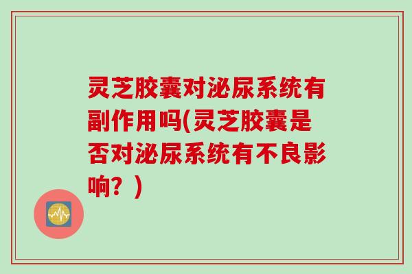 灵芝胶囊对泌尿系统有副作用吗(灵芝胶囊是否对泌尿系统有不良影响？)