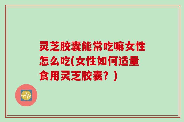 灵芝胶囊能常吃嘛女性怎么吃(女性如何适量食用灵芝胶囊？)