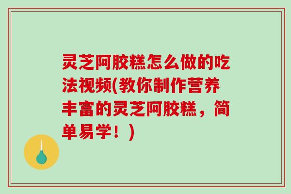 灵芝阿胶糕怎么做的吃法视频(教你制作营养丰富的灵芝阿胶糕，简单易学！)