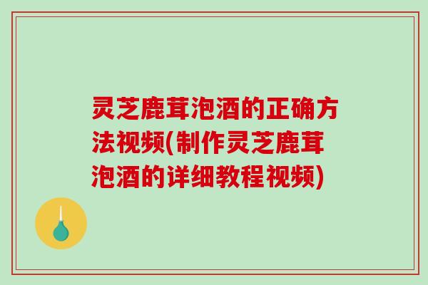 灵芝鹿茸泡酒的正确方法视频(制作灵芝鹿茸泡酒的详细教程视频)