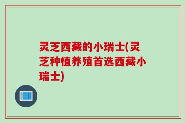 灵芝西藏的小瑞士(灵芝种植养殖首选西藏小瑞士)