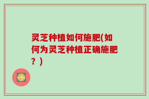 灵芝种植如何施肥(如何为灵芝种植正确施肥？)