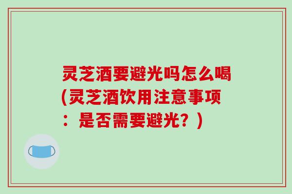 灵芝酒要避光吗怎么喝(灵芝酒饮用注意事项：是否需要避光？)