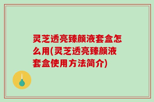 灵芝透亮臻颜液套盒怎么用(灵芝透亮臻颜液套盒使用方法简介)
