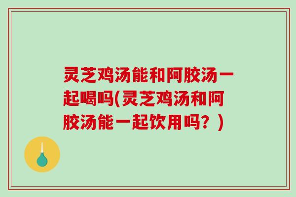 灵芝鸡汤能和阿胶汤一起喝吗(灵芝鸡汤和阿胶汤能一起饮用吗？)