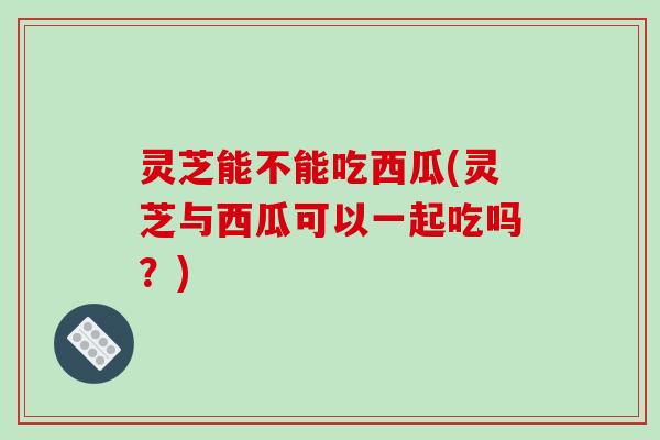 灵芝能不能吃西瓜(灵芝与西瓜可以一起吃吗？)