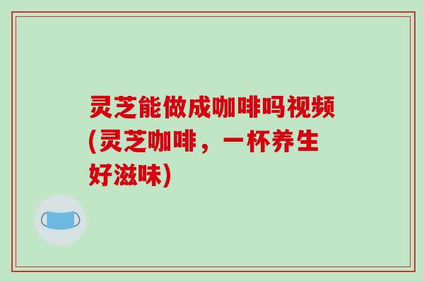 灵芝能做成咖啡吗视频(灵芝咖啡，一杯养生好滋味)