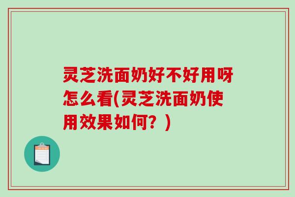 灵芝洗面奶好不好用呀怎么看(灵芝洗面奶使用效果如何？)