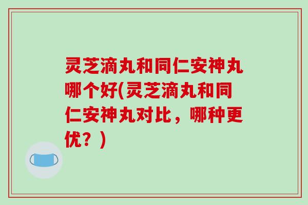 灵芝滴丸和同仁安神丸哪个好(灵芝滴丸和同仁安神丸对比，哪种更优？)