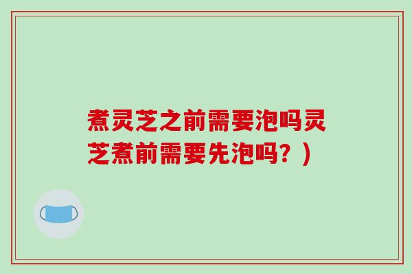 煮灵芝之前需要泡吗灵芝煮前需要先泡吗？)