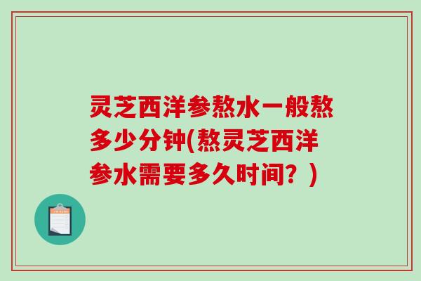 灵芝西洋参熬水一般熬多少分钟(熬灵芝西洋参水需要多久时间？)