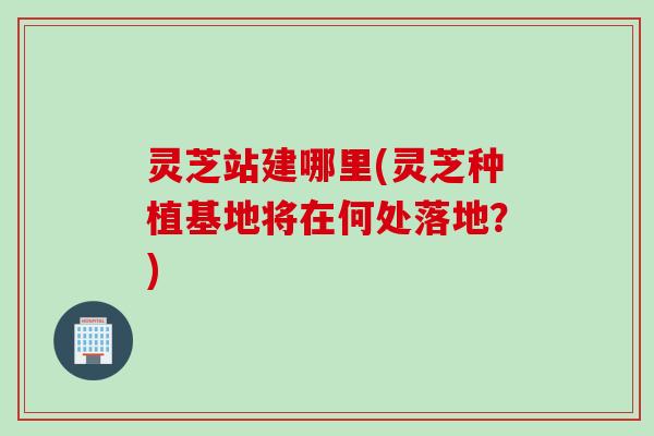 灵芝站建哪里(灵芝种植基地将在何处落地？)