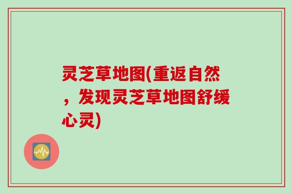 灵芝草地图(重返自然，发现灵芝草地图舒缓心灵)