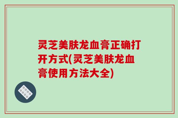 灵芝美肤龙血膏正确打开方式(灵芝美肤龙血膏使用方法大全)