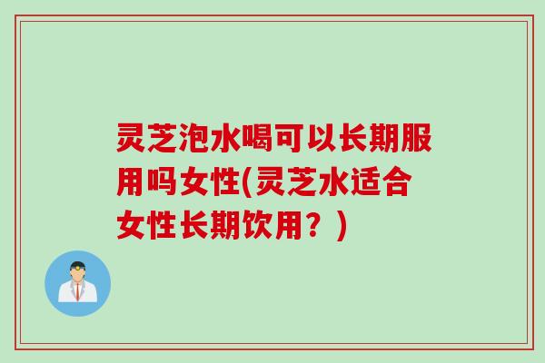 灵芝泡水喝可以长期服用吗女性(灵芝水适合女性长期饮用？)