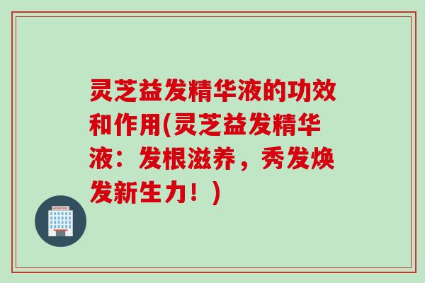 灵芝益发精华液的功效和作用(灵芝益发精华液：发根滋养，秀发焕发新生力！)