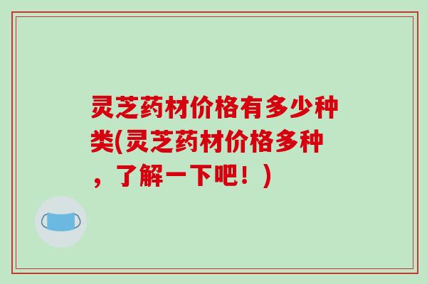 灵芝药材价格有多少种类(灵芝药材价格多种，了解一下吧！)
