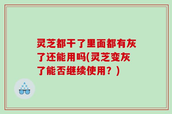 灵芝都干了里面都有灰了还能用吗(灵芝变灰了能否继续使用？)