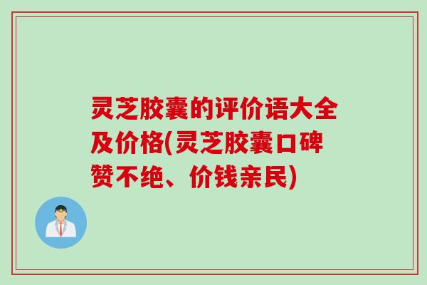 灵芝胶囊的评价语大全及价格(灵芝胶囊口碑赞不绝、价钱亲民)