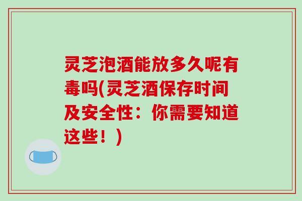 灵芝泡酒能放多久呢有毒吗(灵芝酒保存时间及安全性：你需要知道这些！)