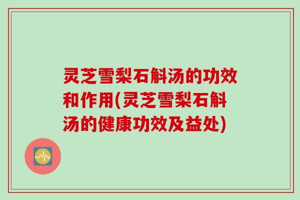 灵芝雪梨石斛汤的功效和作用(灵芝雪梨石斛汤的健康功效及益处)