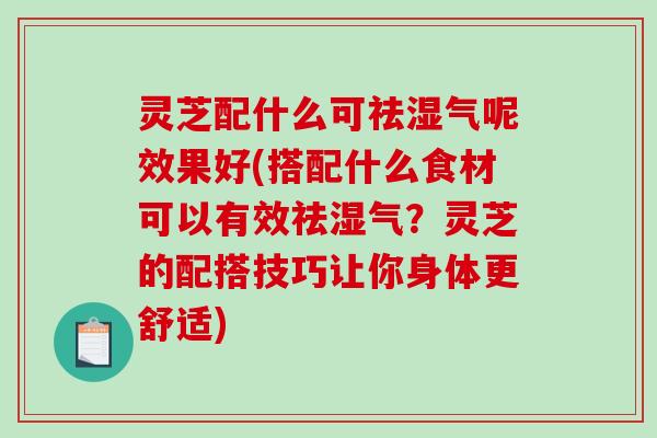 灵芝配什么可祛湿气呢效果好(搭配什么食材可以有效祛湿气？灵芝的配搭技巧让你身体更舒适)