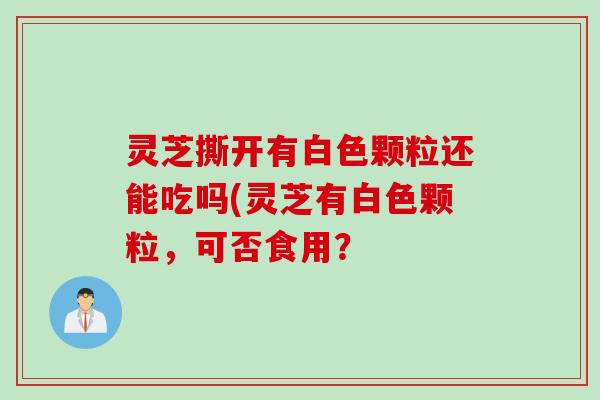 灵芝撕开有白色颗粒还能吃吗(灵芝有白色颗粒，可否食用？