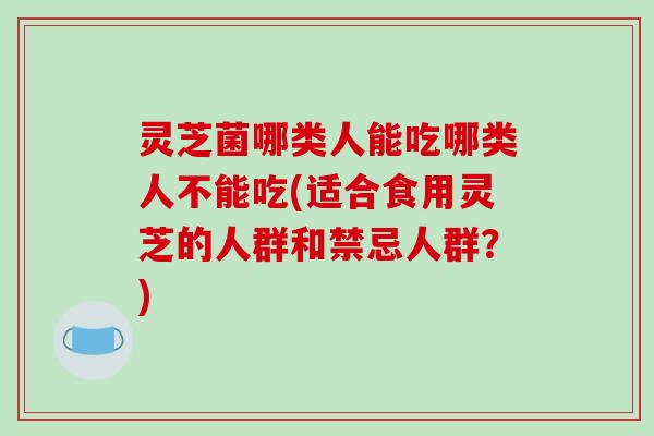 灵芝菌哪类人能吃哪类人不能吃(适合食用灵芝的人群和禁忌人群？)
